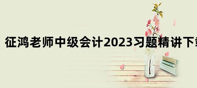 '征鸿老师中级会计2023习题精讲下载 百度云'